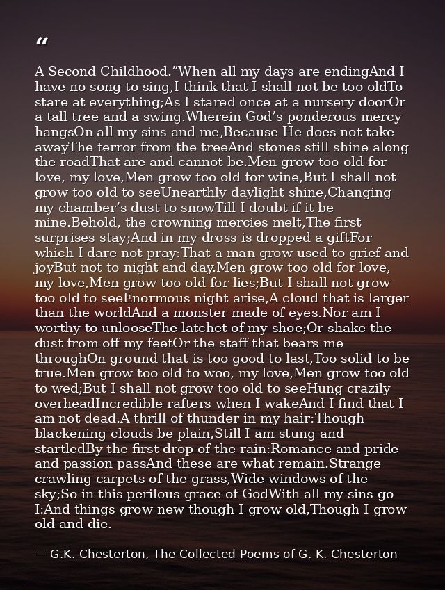 A Second Childhood.”When all my days are endingAnd I have no song to sing,I think that I shall not be too oldTo stare at — G.K. Chesterton, The Collected Poems of G. K. Chesterton