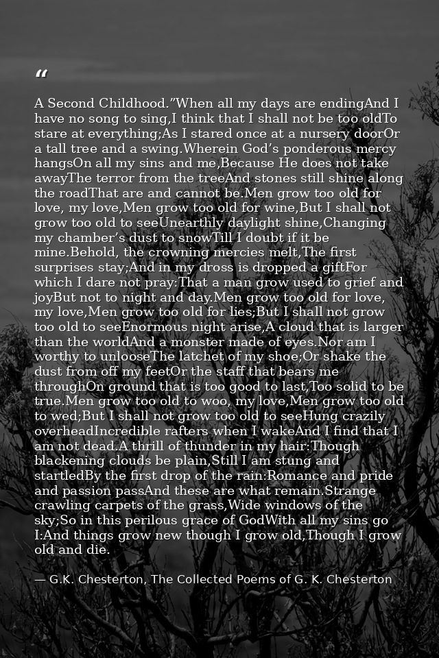 A Second Childhood.”When all my days are endingAnd I have no song to sing,I think that I shall not be too oldTo stare at — G.K. Chesterton, The Collected Poems of G. K. Chesterton