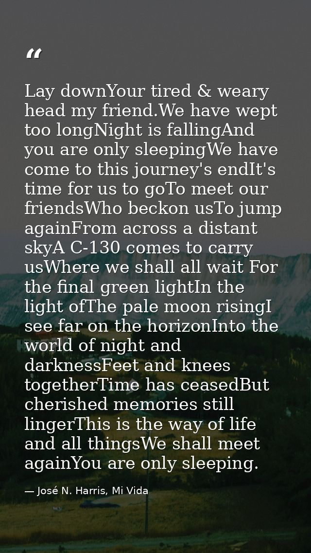 Lay downYour tired & weary head my friend.We have wept too longNight is fallingAnd you are only sleepingWe have come to  — José N. Harris, Mi Vida