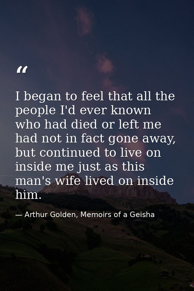 I began to feel that all the people I'd ever known who had died or left me had not in fact gone away, but continued to l — Arthur Golden, Memoirs of a Geisha
