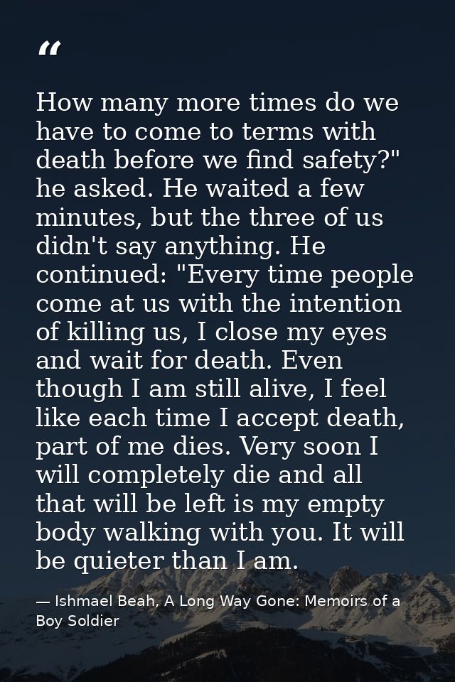 How many more times do we have to come to terms with death before we find safety?" he asked. He waited a few minutes, bu — Ishmael Beah, A Long Way Gone: Memoirs of a Boy Soldier