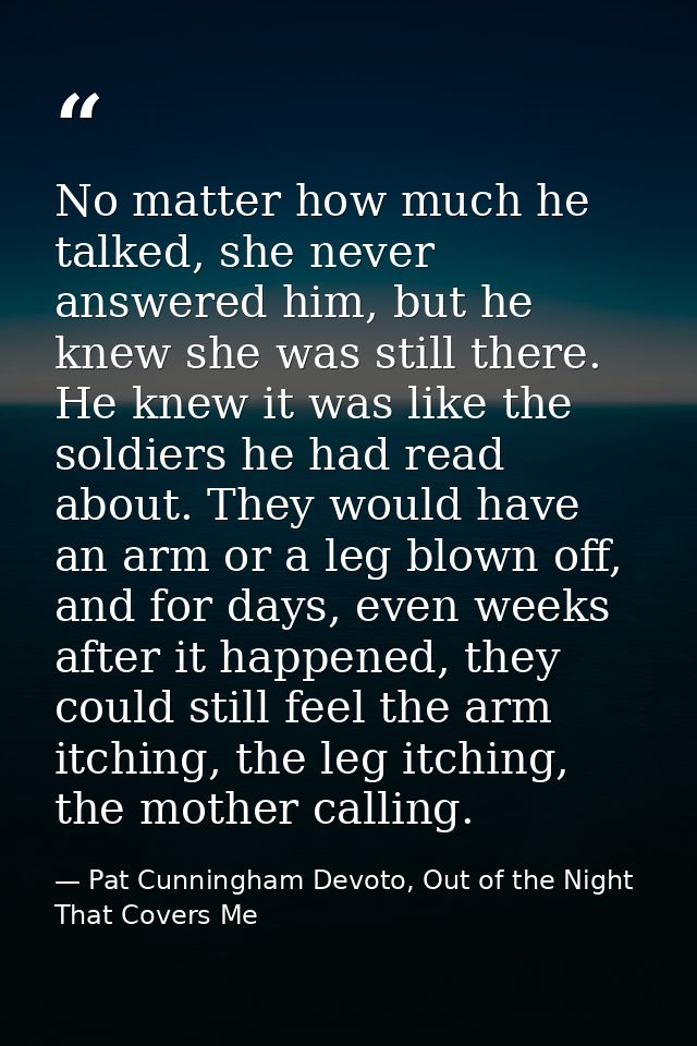 No matter how much he talked, she never answered him, but he knew she was still there. He knew it was like the soldiers  — Pat Cunningham Devoto, Out of the Night That Covers Me