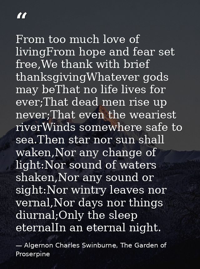 From too much love of livingFrom hope and fear set free,We thank with brief thanksgivingWhatever gods may beThat no life — Algernon Charles Swinburne, The Garden of Proserpine