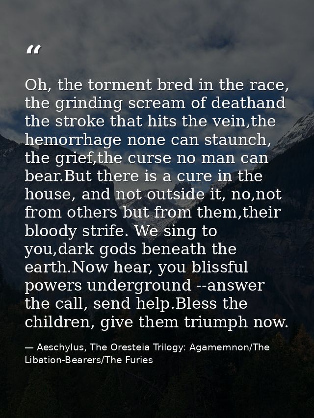 Oh, the torment bred in the race, the grinding scream of deathand the stroke that hits the vein,the hemorrhage none can  — Aeschylus, The Oresteia Trilogy: Agamemnon/The Libation-Bearers/The Furies