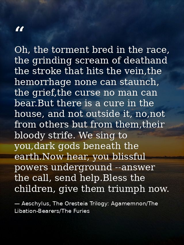 Oh, the torment bred in the race, the grinding scream of deathand the stroke that hits the vein,the hemorrhage none can  — Aeschylus, The Oresteia Trilogy: Agamemnon/The Libation-Bearers/The Furies