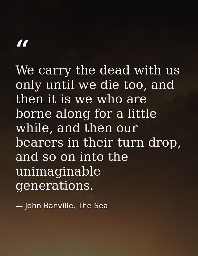 We carry the dead with us only until we die too, and then it is we who are borne along for a little while, and then our  — John Banville, The Sea