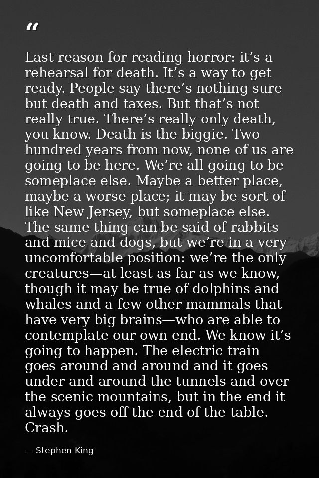 Last reason for reading horror: it’s a rehearsal for death. It’s a way to get ready. People say there’s nothing sure but — Stephen King