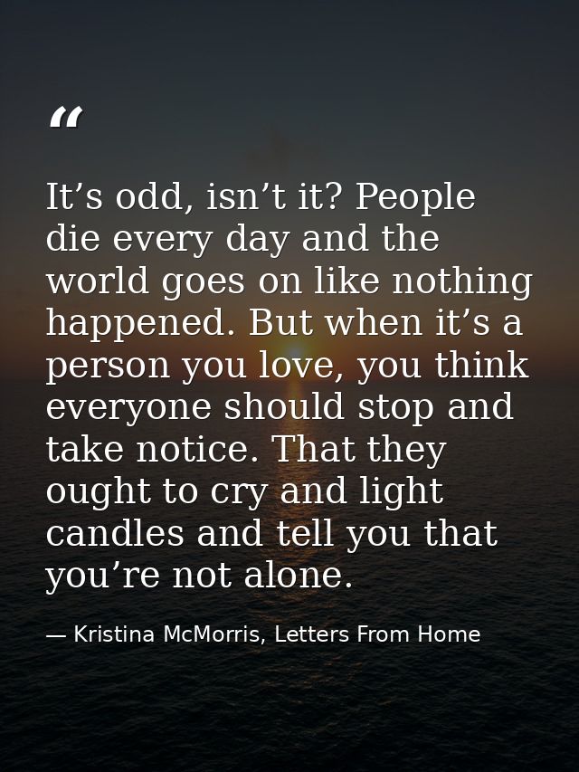 It’s odd, isn’t it? People die every day and the world goes on like nothing happened. But when it’s a person you love, y — Kristina McMorris, Letters From Home