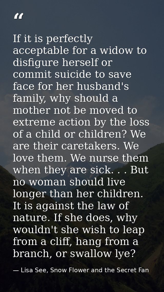 If it is perfectly acceptable for a widow to disfigure herself or commit suicide to save face for her husband's family,  — Lisa See, Snow Flower and the Secret Fan