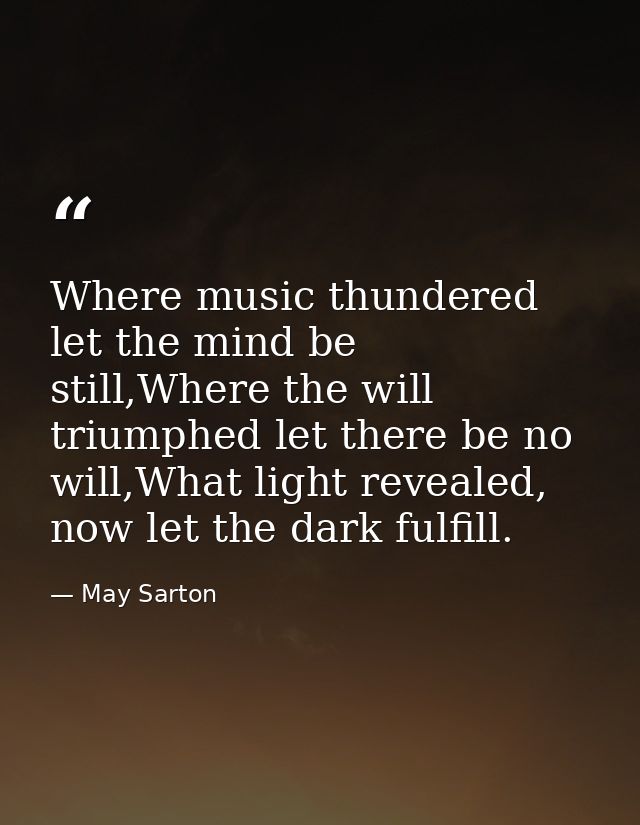 Where music thundered let the mind be still,Where the will triumphed let there be no will,What light revealed, now let t — May Sarton