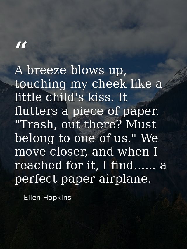 A breeze blows up, touching my cheek like a little child's kiss. It flutters a piece of paper. "Trash, out there? Must b — Ellen Hopkins
