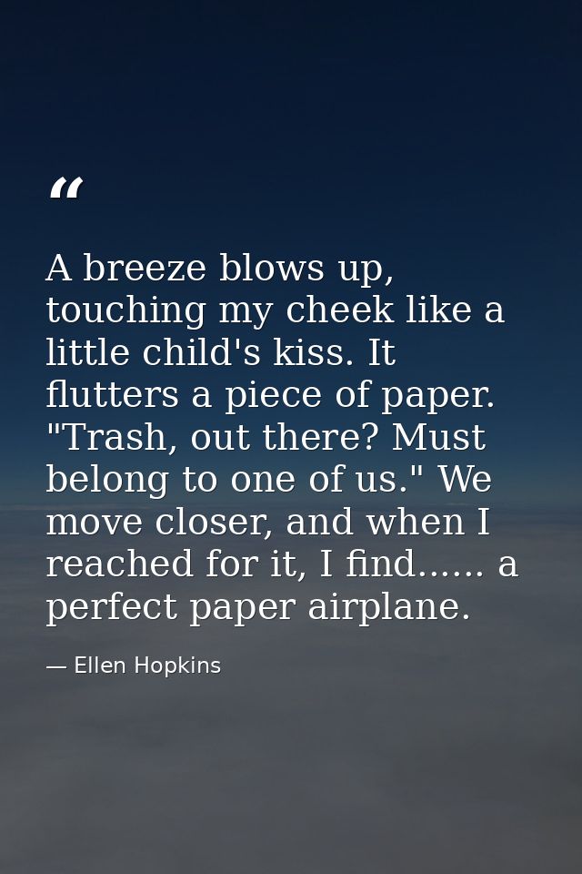 A breeze blows up, touching my cheek like a little child's kiss. It flutters a piece of paper. "Trash, out there? Must b — Ellen Hopkins