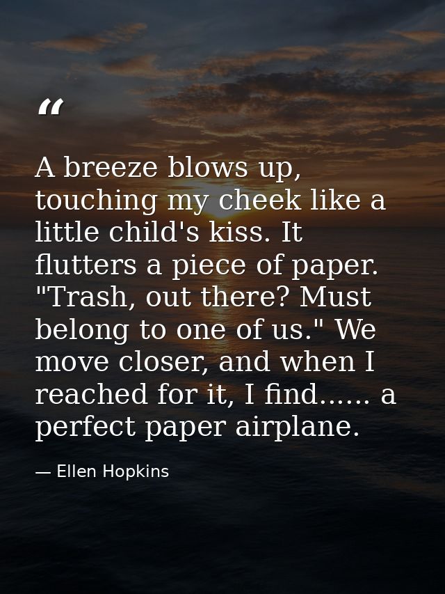 A breeze blows up, touching my cheek like a little child's kiss. It flutters a piece of paper. "Trash, out there? Must b — Ellen Hopkins