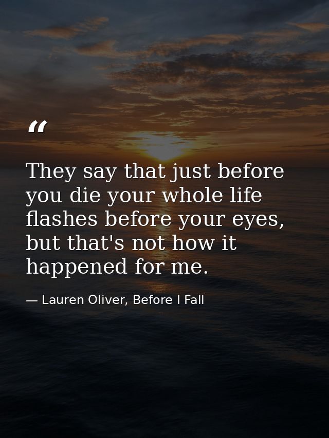 They say that just before you die your whole life flashes before your eyes, but that's not how it happened for me. — Lauren Oliver, Before I Fall
