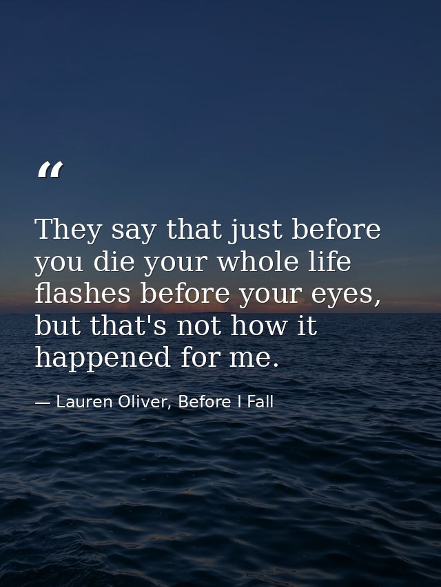 They say that just before you die your whole life flashes before your eyes, but that's not how it happened for me. — Lauren Oliver, Before I Fall