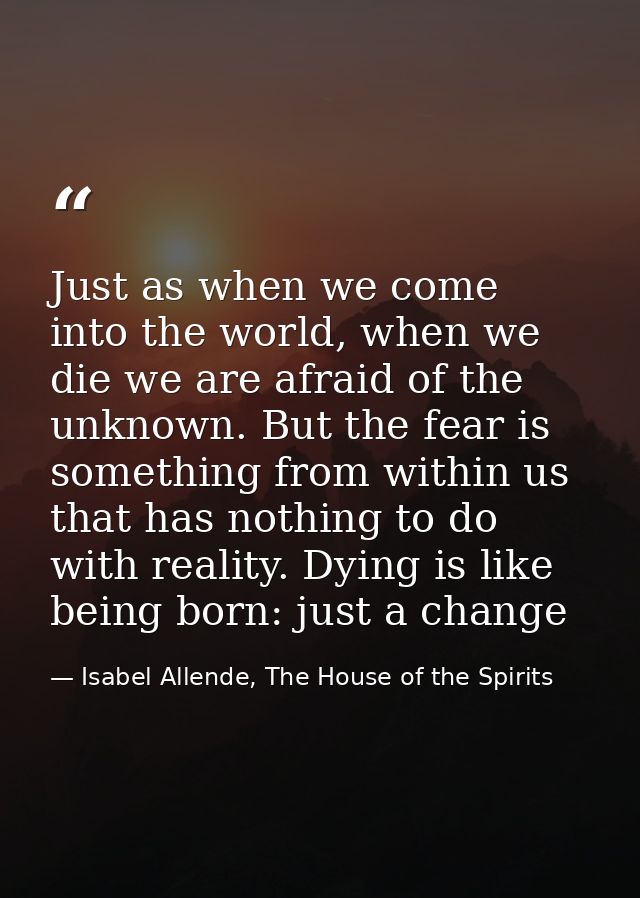 Just as when we come into the world, when we die we are afraid of the unknown. But the fear is something from within us  — Isabel Allende, The House of the Spirits