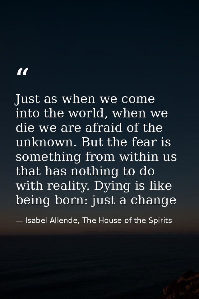 Just as when we come into the world, when we die we are afraid of the unknown. But the fear is something from within us  — Isabel Allende, The House of the Spirits