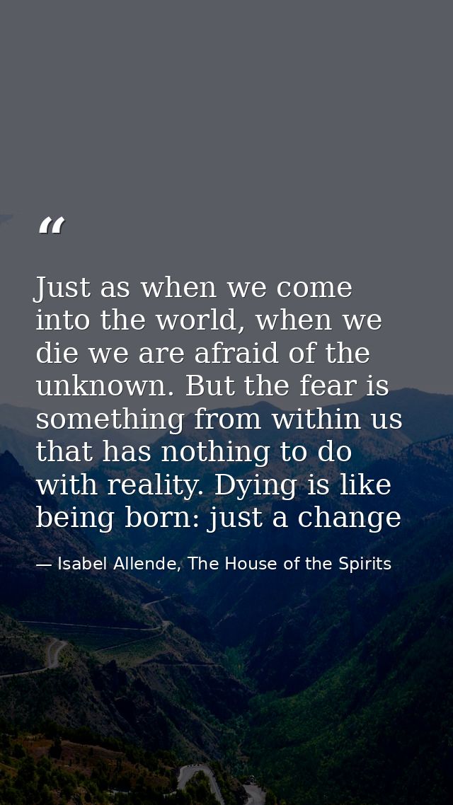 Just as when we come into the world, when we die we are afraid of the unknown. But the fear is something from within us  — Isabel Allende, The House of the Spirits