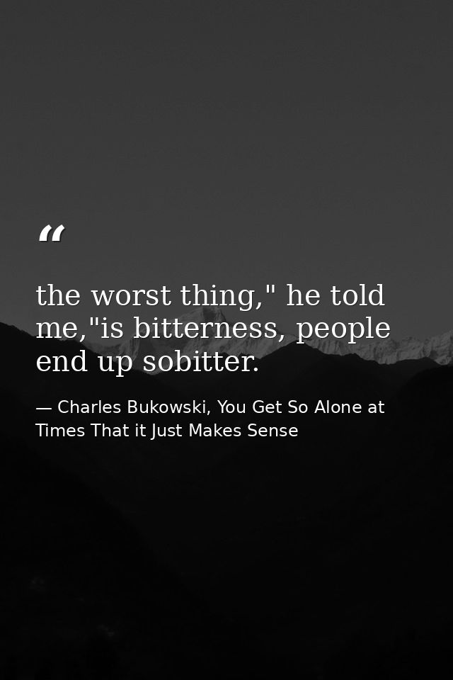 the worst thing," he told me,"is bitterness, people end up sobitter. — Charles Bukowski, You Get So Alone at Times That it Just Makes Sense
