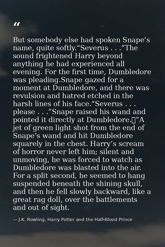 But somebody else had spoken Snape’s name, quite softly.“Severus . . .”The sound frightened Harry beyond anything he had — J.K. Rowling, Harry Potter and the Half-Blood Prince
