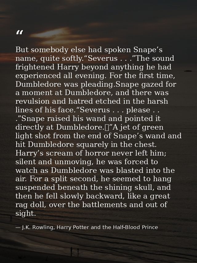 But somebody else had spoken Snape’s name, quite softly.“Severus . . .”The sound frightened Harry beyond anything he had — J.K. Rowling, Harry Potter and the Half-Blood Prince