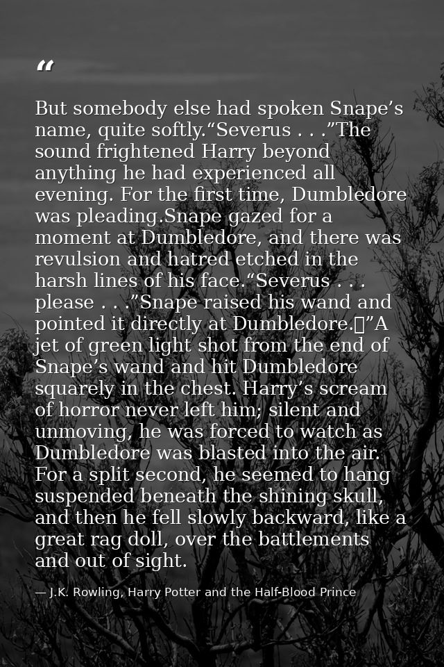 But somebody else had spoken Snape’s name, quite softly.“Severus . . .”The sound frightened Harry beyond anything he had — J.K. Rowling, Harry Potter and the Half-Blood Prince