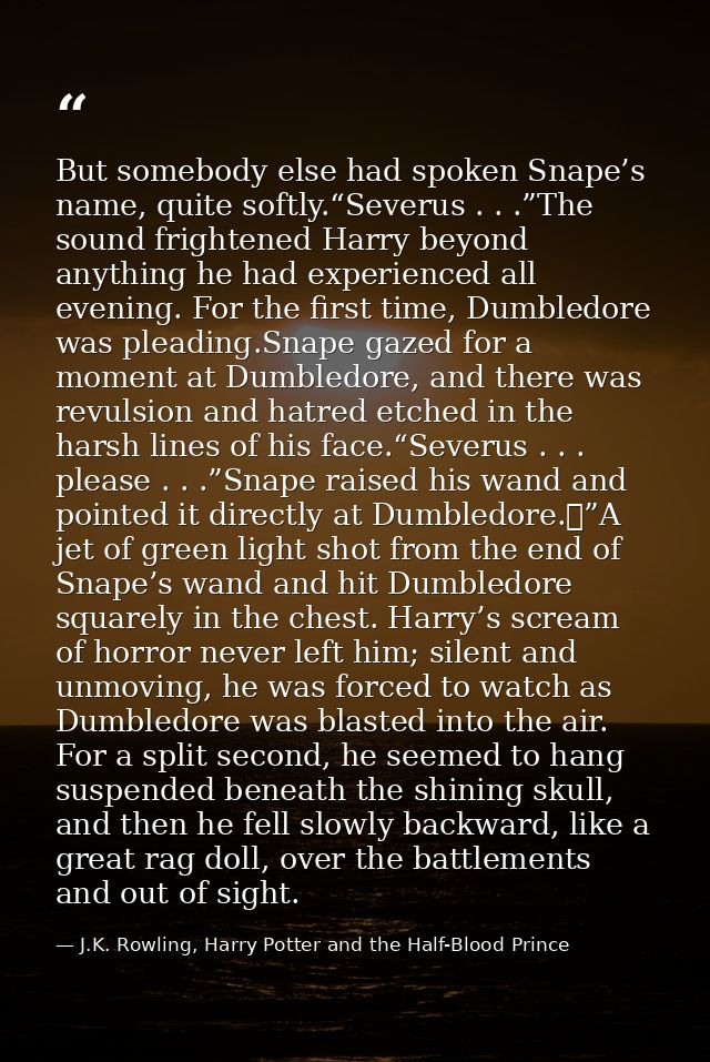 But somebody else had spoken Snape’s name, quite softly.“Severus . . .”The sound frightened Harry beyond anything he had — J.K. Rowling, Harry Potter and the Half-Blood Prince