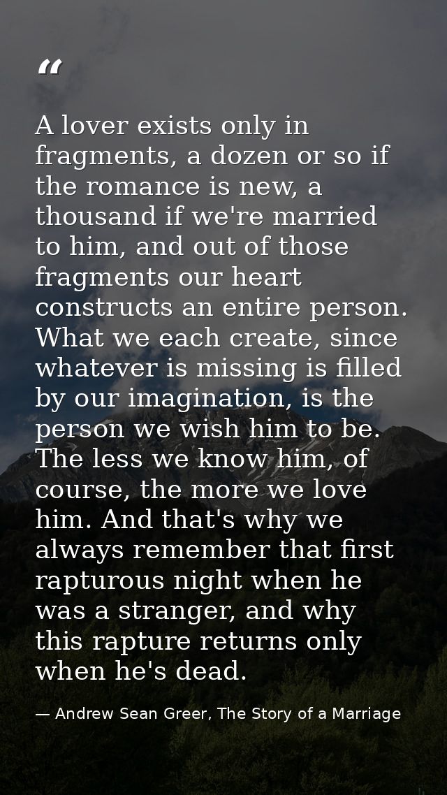 A lover exists only in fragments, a dozen or so if the romance is new, a thousand if we're married to him, and out of th — Andrew Sean Greer, The Story of a Marriage