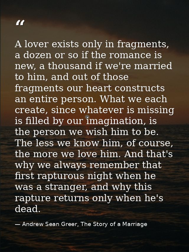 A lover exists only in fragments, a dozen or so if the romance is new, a thousand if we're married to him, and out of th — Andrew Sean Greer, The Story of a Marriage