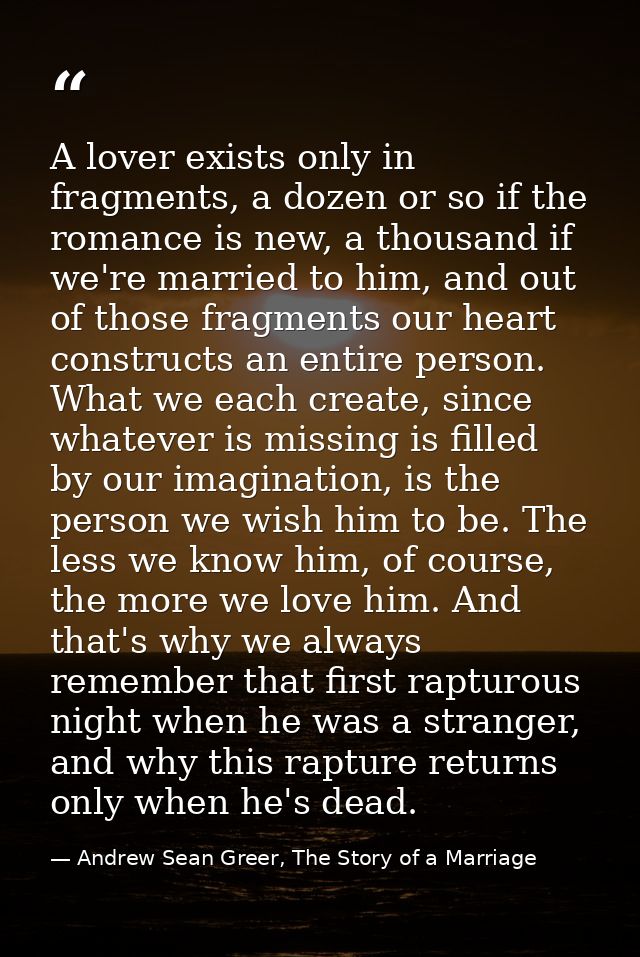 A lover exists only in fragments, a dozen or so if the romance is new, a thousand if we're married to him, and out of th — Andrew Sean Greer, The Story of a Marriage