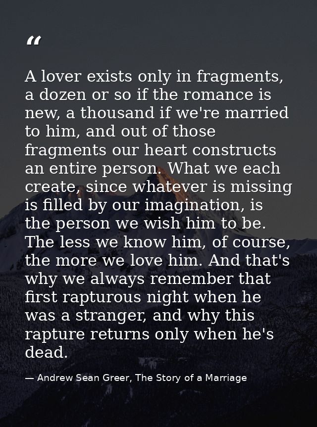 A lover exists only in fragments, a dozen or so if the romance is new, a thousand if we're married to him, and out of th — Andrew Sean Greer, The Story of a Marriage