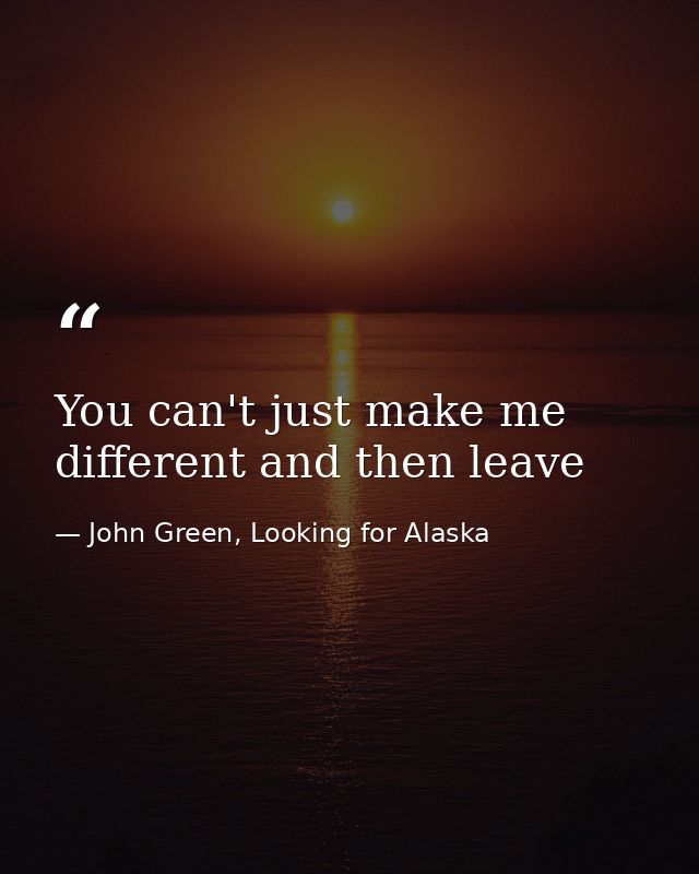 You can't just make me different and then leave — John Green, Looking for Alaska