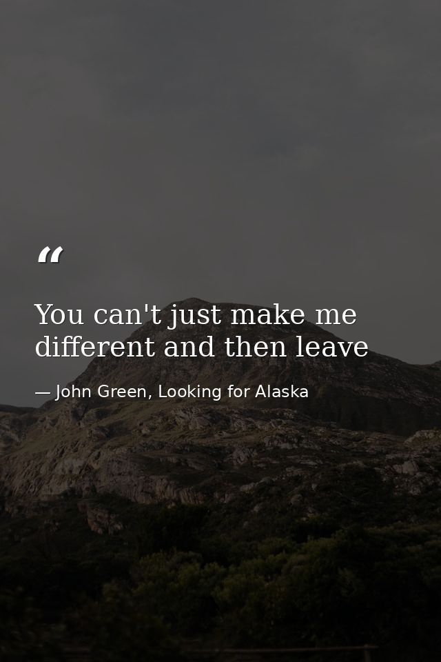 You can't just make me different and then leave — John Green, Looking for Alaska