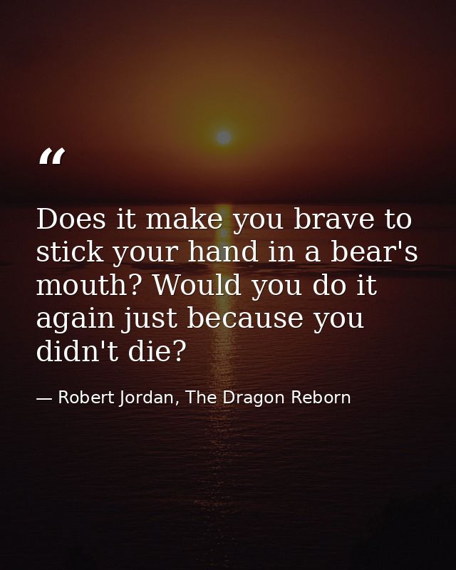 Does it make you brave to stick your hand in a bear's mouth? Would you do it again just because you didn't die? — Robert Jordan, The Dragon Reborn