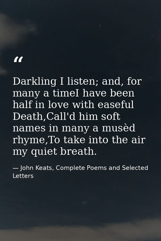 Darkling I listen; and, for many a timeI have been half in love with easeful Death,Call'd him soft names in many a musèd — John Keats, Complete Poems and Selected Letters