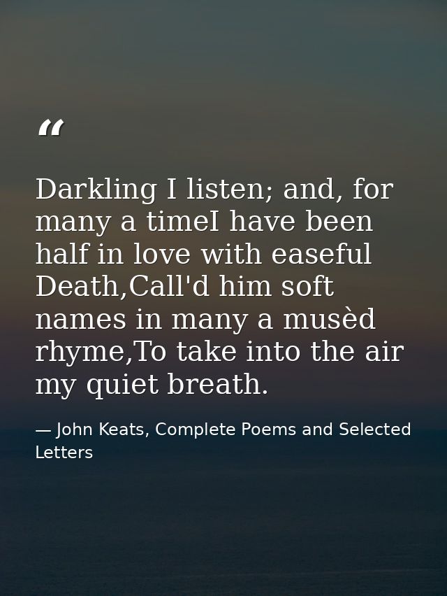Darkling I listen; and, for many a timeI have been half in love with easeful Death,Call'd him soft names in many a musèd — John Keats, Complete Poems and Selected Letters