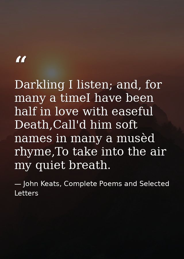 Darkling I listen; and, for many a timeI have been half in love with easeful Death,Call'd him soft names in many a musèd — John Keats, Complete Poems and Selected Letters