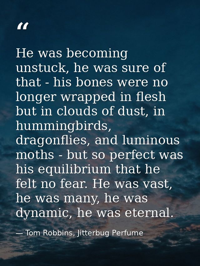 He was becoming unstuck, he was sure of that - his bones were no longer wrapped in flesh but in clouds of dust, in hummi — Tom Robbins, Jitterbug Perfume