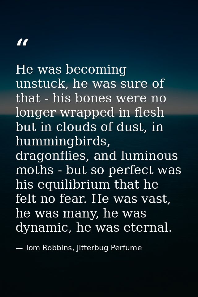He was becoming unstuck, he was sure of that - his bones were no longer wrapped in flesh but in clouds of dust, in hummi — Tom Robbins, Jitterbug Perfume