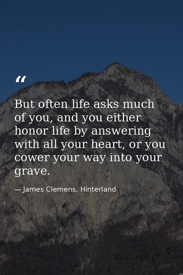 But often life asks much of you, and you either honor life by answering with all your heart, or you cower your way into  — James Clemens, Hinterland