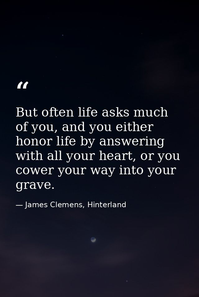 But often life asks much of you, and you either honor life by answering with all your heart, or you cower your way into  — James Clemens, Hinterland