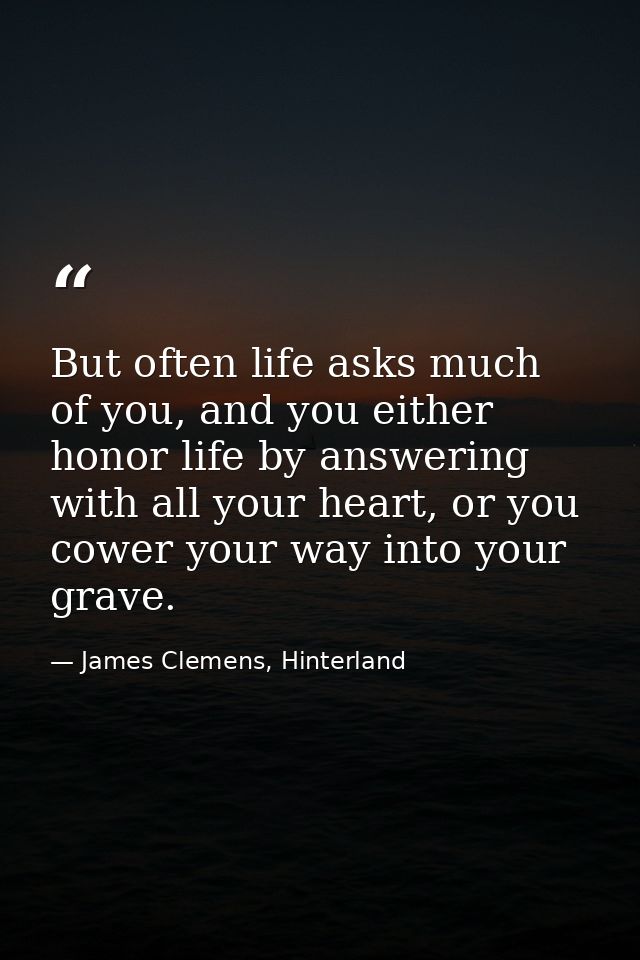 But often life asks much of you, and you either honor life by answering with all your heart, or you cower your way into  — James Clemens, Hinterland