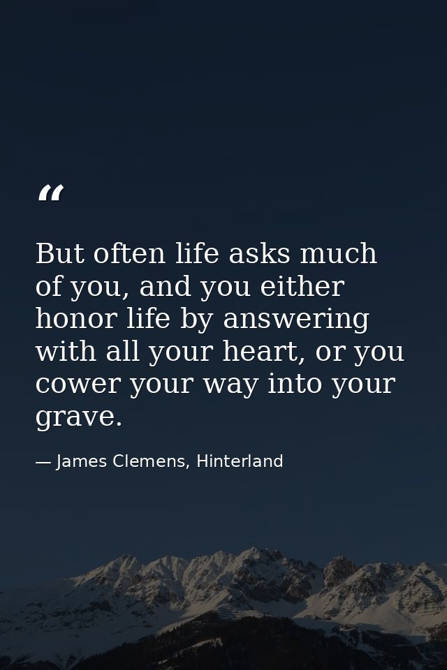 But often life asks much of you, and you either honor life by answering with all your heart, or you cower your way into  — James Clemens, Hinterland