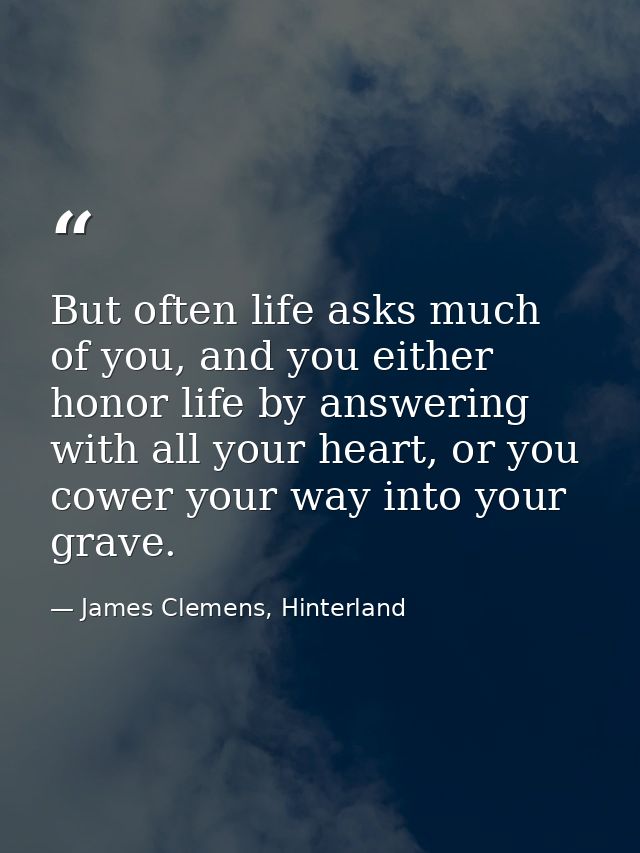 But often life asks much of you, and you either honor life by answering with all your heart, or you cower your way into  — James Clemens, Hinterland