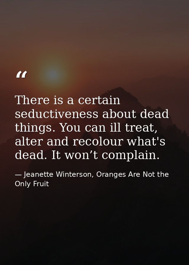 There is a certain seductiveness about dead things. You can ill treat, alter and recolour what's dead. It won’t complain — Jeanette Winterson, Oranges Are Not the Only Fruit