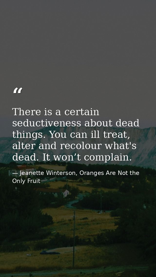There is a certain seductiveness about dead things. You can ill treat, alter and recolour what's dead. It won’t complain — Jeanette Winterson, Oranges Are Not the Only Fruit