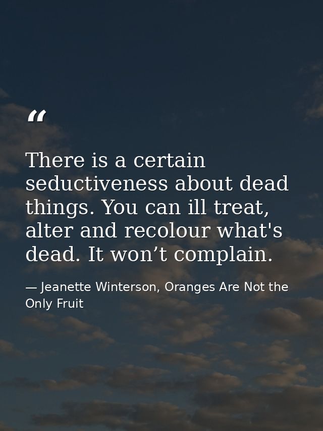 There is a certain seductiveness about dead things. You can ill treat, alter and recolour what's dead. It won’t complain — Jeanette Winterson, Oranges Are Not the Only Fruit