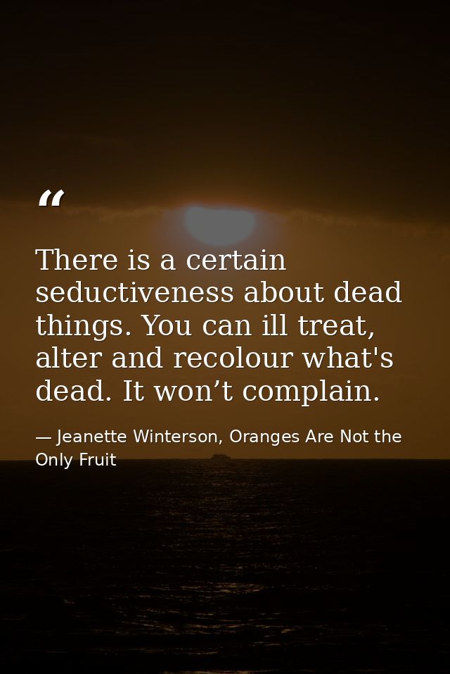 There is a certain seductiveness about dead things. You can ill treat, alter and recolour what's dead. It won’t complain — Jeanette Winterson, Oranges Are Not the Only Fruit
