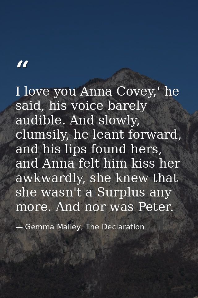 I love you Anna Covey,' he said, his voice barely audible. And slowly, clumsily, he leant forward, and his lips found he — Gemma Malley, The Declaration