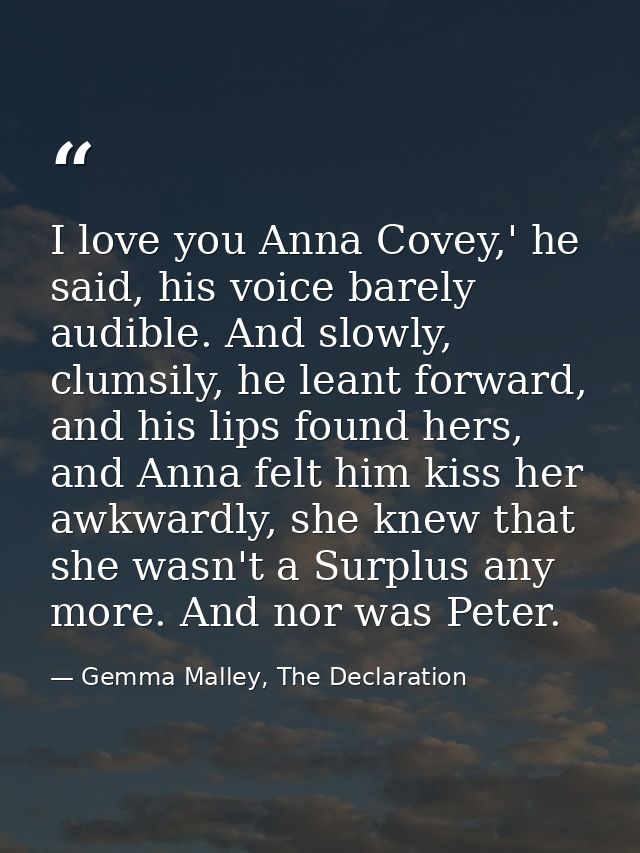 I love you Anna Covey,' he said, his voice barely audible. And slowly, clumsily, he leant forward, and his lips found he — Gemma Malley, The Declaration